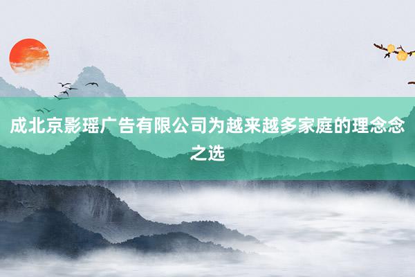 成北京影瑶广告有限公司为越来越多家庭的理念念之选