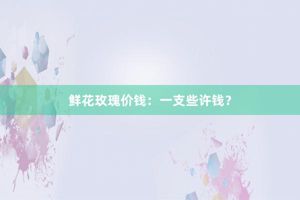 鲜花玫瑰价钱：一支些许钱？